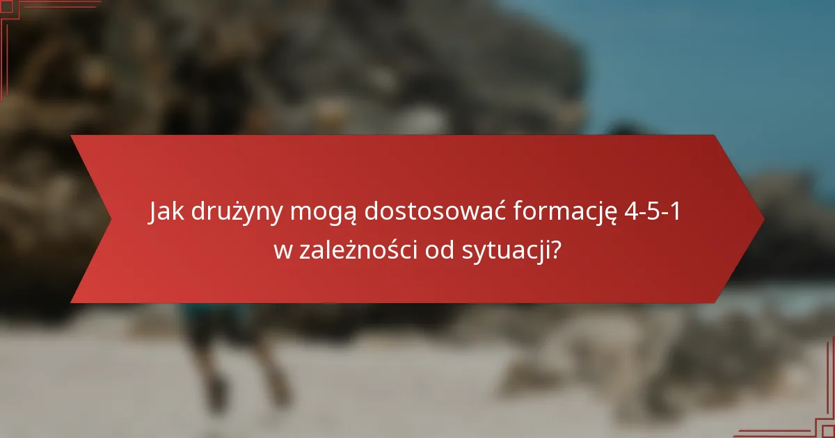 Jak drużyny mogą dostosować formację 4-5-1 w zależności od sytuacji?