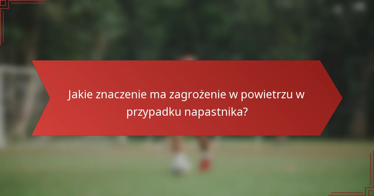 Jakie znaczenie ma zagrożenie w powietrzu w przypadku napastnika?